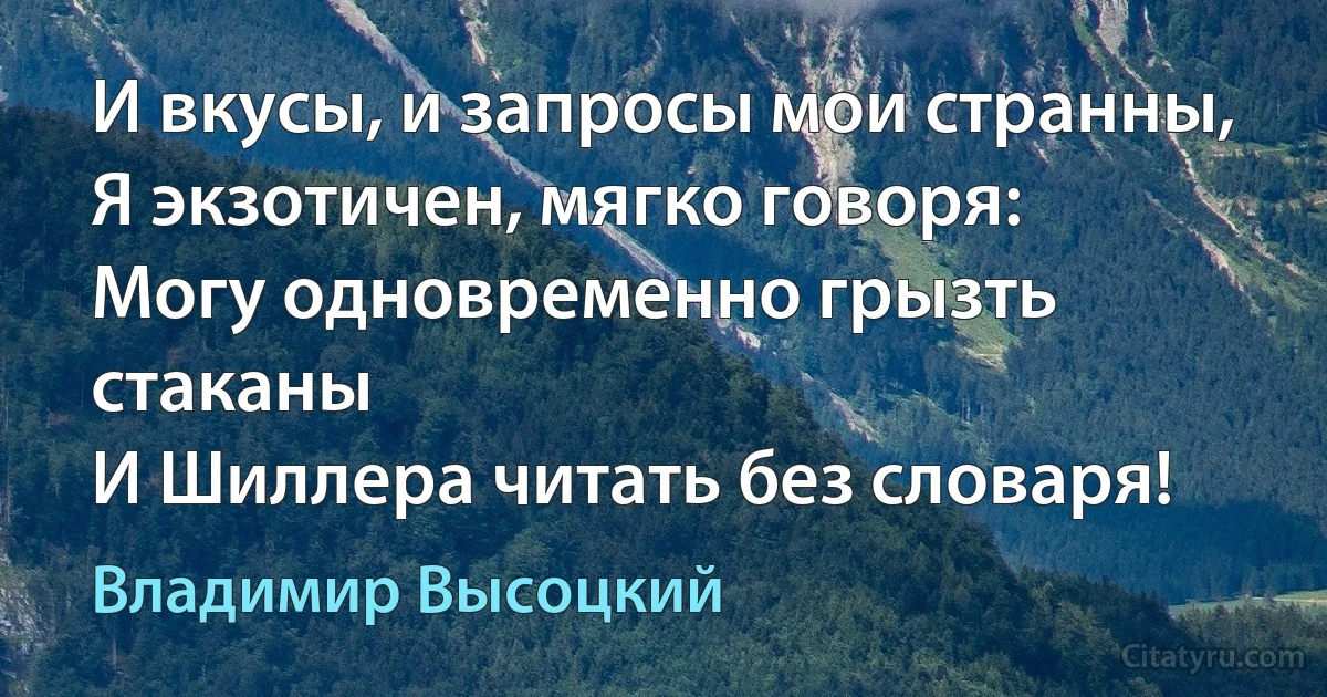 И вкусы, и запросы мои странны,
Я экзотичен, мягко говоря:
Могу одновременно грызть стаканы
И Шиллера читать без словаря! (Владимир Высоцкий)