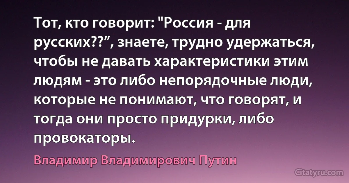 Тот, кто говорит: "Россия - для русских??”, знаете, трудно удержаться, чтобы не давать характеристики этим людям - это либо непорядочные люди, которые не понимают, что говорят, и тогда они просто придурки, либо провокаторы. (Владимир Владимирович Путин)