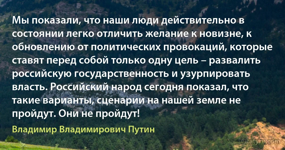 Мы показали, что наши люди действительно в состоянии легко отличить желание к новизне, к обновлению от политических провокаций, которые ставят перед собой только одну цель – развалить российскую государственность и узурпировать власть. Российский народ сегодня показал, что такие варианты, сценарии на нашей земле не пройдут. Они не пройдут! (Владимир Владимирович Путин)