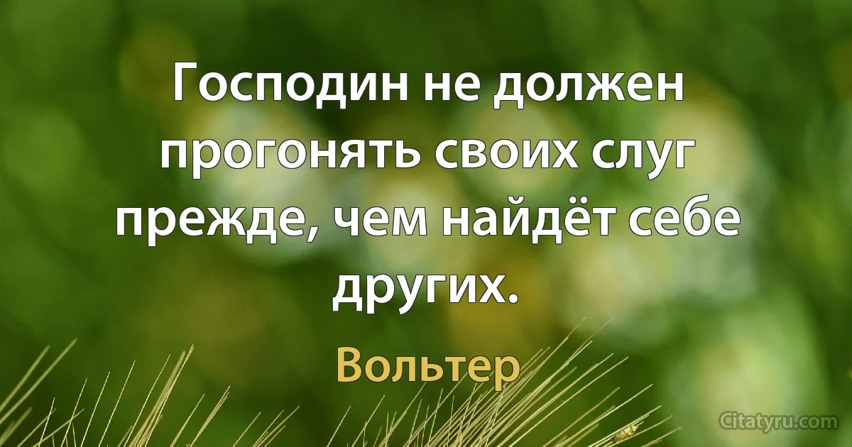 Господин не должен прогонять своих слуг прежде, чем найдёт себе других. (Вольтер)