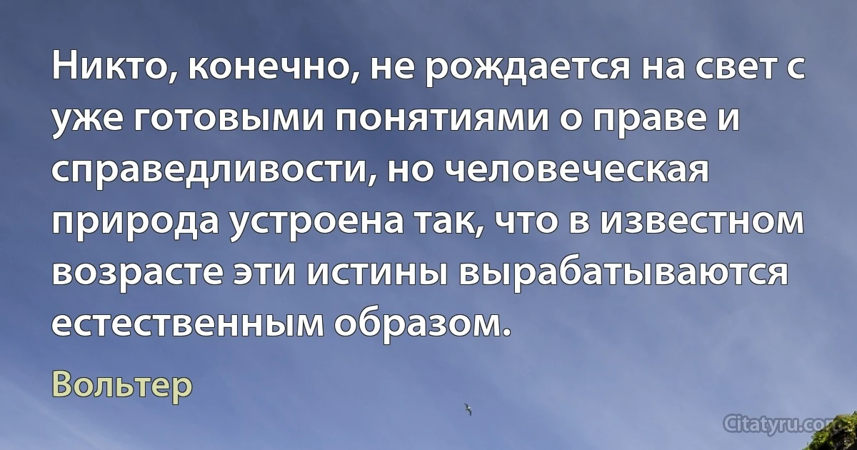 Никто, конечно, не рождается на свет с уже готовыми понятиями о праве и справедливости, но человеческая природа устроена так, что в известном возрасте эти истины вырабатываются естественным образом. (Вольтер)