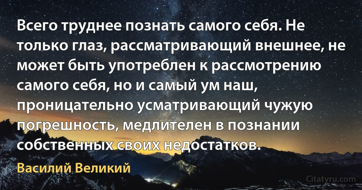 Всего труднее познать самого себя. Не только глаз, рассматривающий внешнее, не может быть употреблен к рассмотрению самого себя, но и самый ум наш, проницательно усматривающий чужую погрешность, медлителен в познании собственных своих недостатков. (Василий Великий)