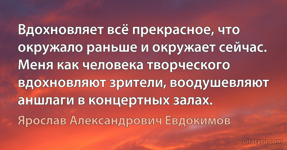 Вдохновляет всё прекрасное, что окружало раньше и окружает сейчас. Меня как человека творческого вдохновляют зрители, воодушевляют аншлаги в концертных залах. (Ярослав Александрович Евдокимов)