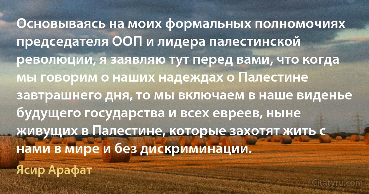 Основываясь на моих формальных полномочиях председателя ООП и лидера палестинской революции, я заявляю тут перед вами, что когда мы говорим о наших надеждах о Палестине завтрашнего дня, то мы включаем в наше виденье будущего государства и всех евреев, ныне живущих в Палестине, которые захотят жить с нами в мире и без дискриминации. (Ясир Арафат)