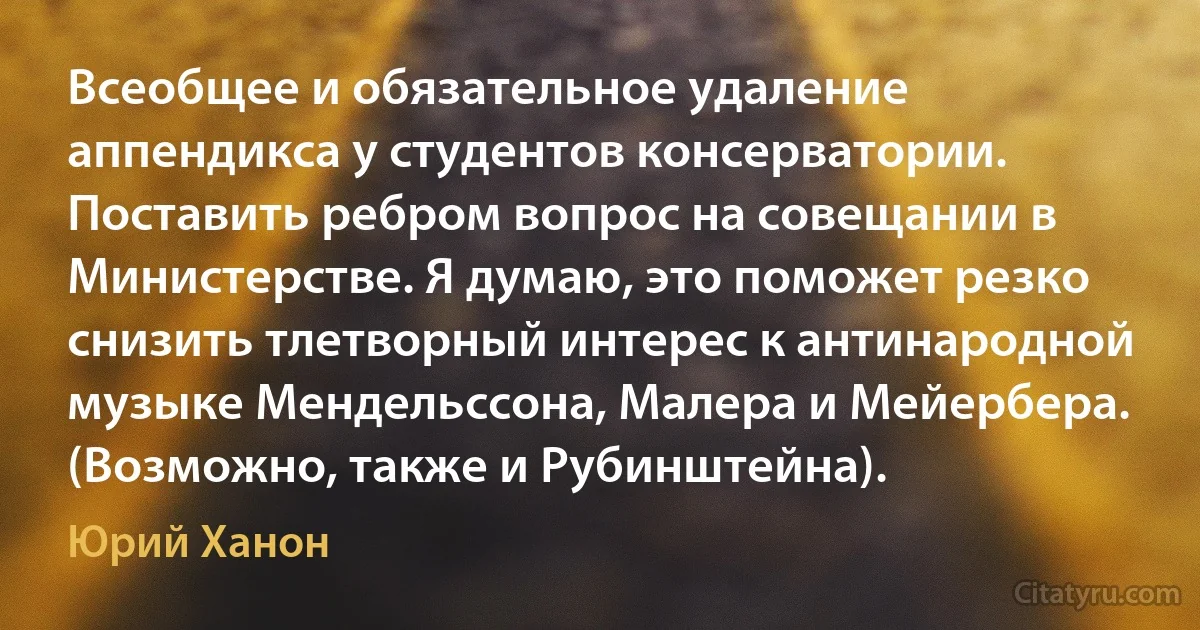 Всеобщее и обязательное удаление аппендикса у студентов консерватории. Поставить ребром вопрос на совещании в Министерстве. Я думаю, это поможет резко снизить тлетворный интерес к антинародной музыке Мендельссона, Малера и Мейербера. (Возможно, также и Рубинштейна). (Юрий Ханон)