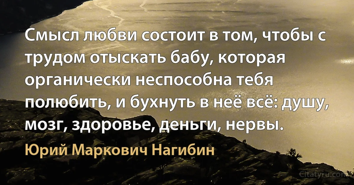 Смысл любви состоит в том, чтобы с трудом отыскать бабу, которая органически неспособна тебя полюбить, и бухнуть в неё всё: душу, мозг, здоровье, деньги, нервы. (Юрий Маркович Нагибин)