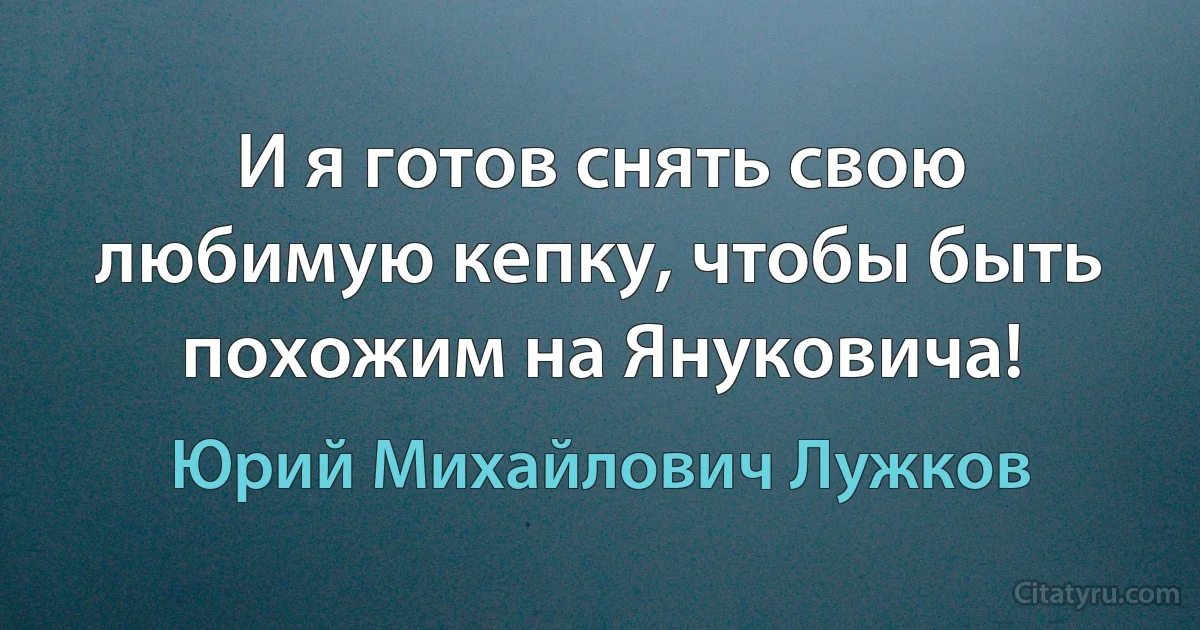 И я готов снять свою любимую кепку, чтобы быть похожим на Януковича! (Юрий Михайлович Лужков)