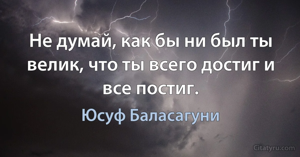 Не думай, как бы ни был ты велик, что ты всего достиг и все постиг. (Юсуф Баласагуни)