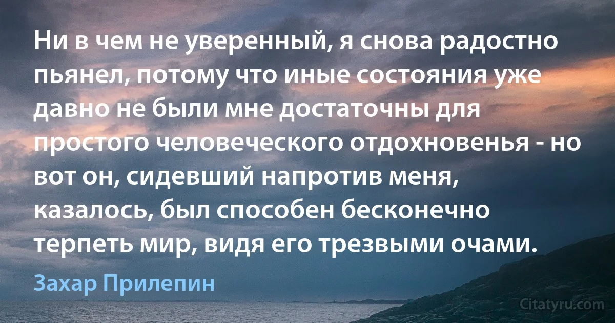 Ни в чем не уверенный, я снова радостно пьянел, потому что иные состояния уже давно не были мне достаточны для простого человеческого отдохновенья - но вот он, сидевший напротив меня, казалось, был способен бесконечно терпеть мир, видя его трезвыми очами. (Захар Прилепин)