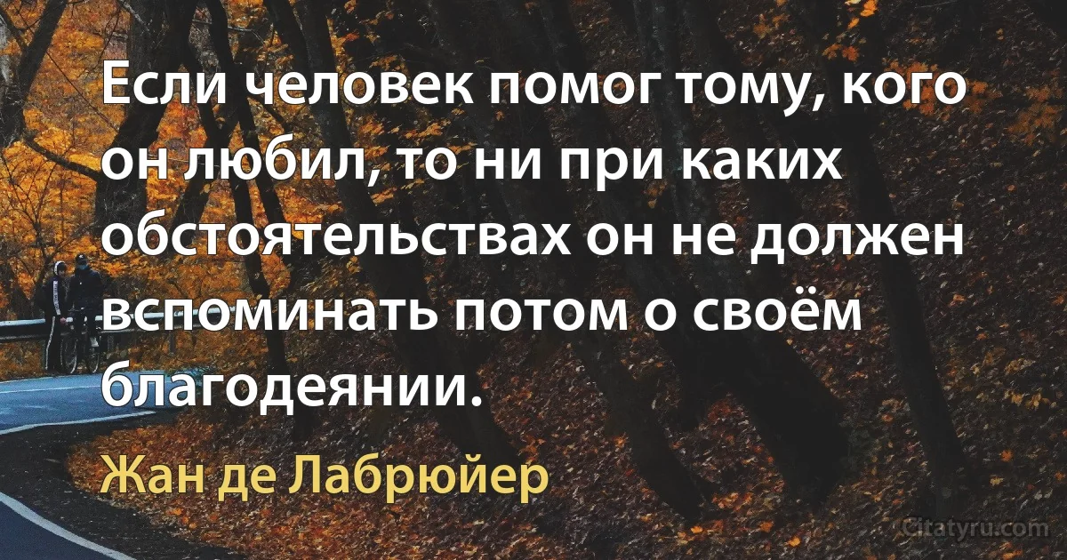 Если человек помог тому, кого он любил, то ни при каких обстоятельствах он не должен вспоминать потом о своём благодеянии. (Жан де Лабрюйер)