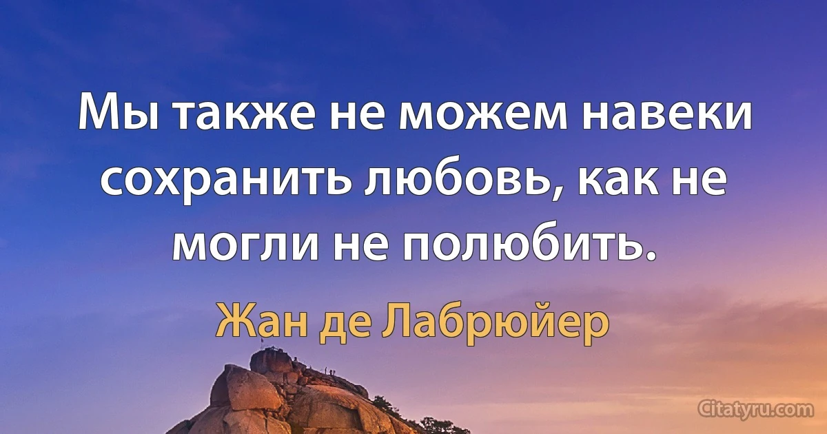 Мы также не можем навеки сохранить любовь, как не могли не полюбить. (Жан де Лабрюйер)