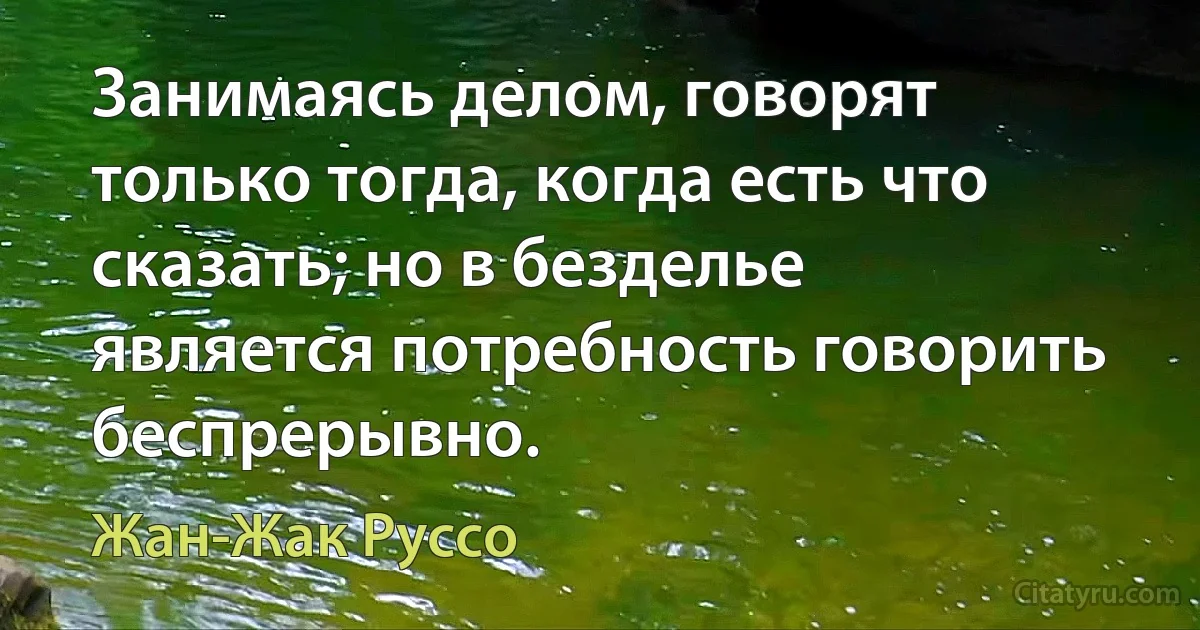 Занимаясь делом, говорят только тогда, когда есть что сказать; но в безделье является потребность говорить беспрерывно. (Жан-Жак Руссо)