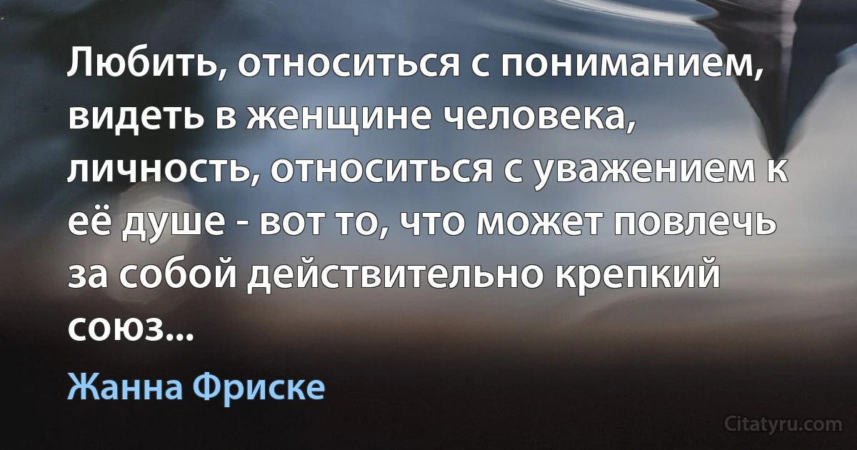 Любить, относиться с пониманием, видеть в женщине человека, личность, относиться с уважением к её душе - вот то, что может повлечь за собой действительно крепкий союз... (Жанна Фриске)