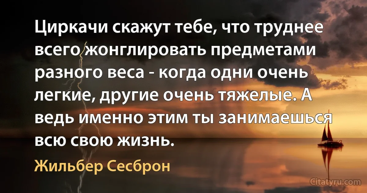 Циркачи скажут тебе, что труднее всего жонглировать предметами разного веса - когда одни очень легкие, другие очень тяжелые. А ведь именно этим ты занимаешься всю свою жизнь. (Жильбер Сесброн)