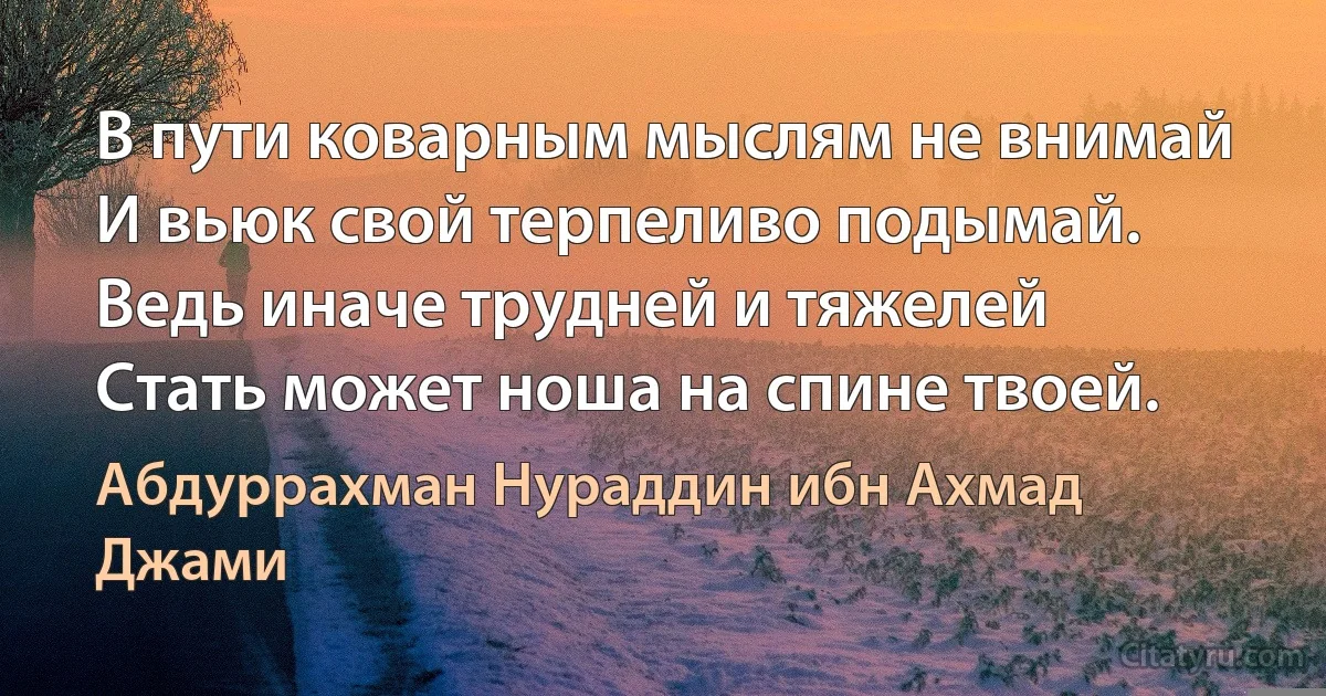 В пути коварным мыслям не внимай
И вьюк свой терпеливо подымай.
Ведь иначе трудней и тяжелей
Стать может ноша на спине твоей. (Абдуррахман Нураддин ибн Ахмад Джами)