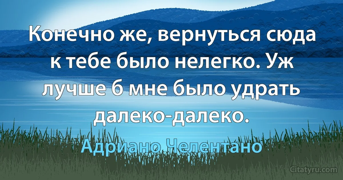 Конечно же, вернуться сюда к тебе было нелегко. Уж лучше б мне было удрать далеко-далеко. (Адриано Челентано)