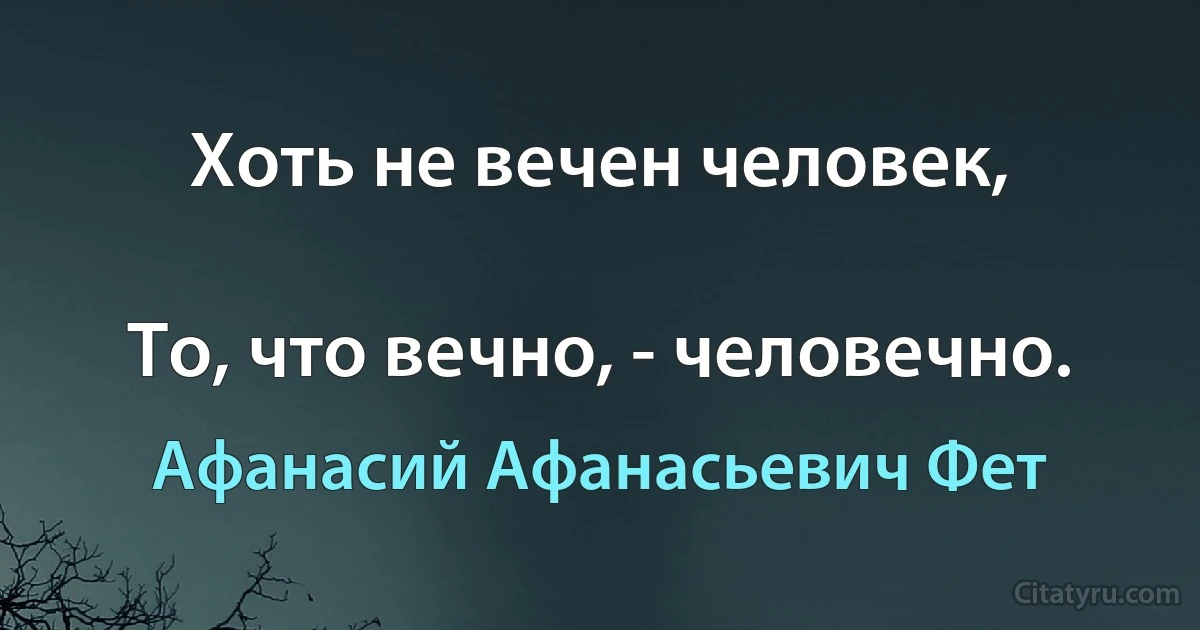 Хоть не вечен человек,

То, что вечно, - человечно. (Афанасий Афанасьевич Фет)