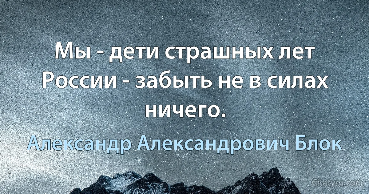 Мы - дети страшных лет России - забыть не в силах ничего. (Александр Александрович Блок)