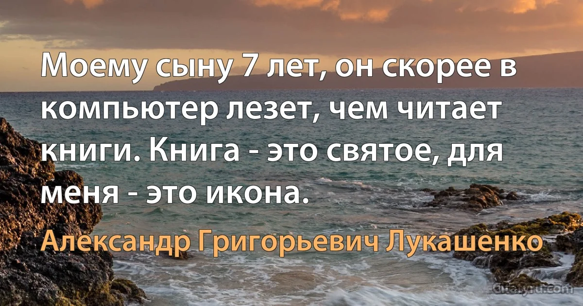 Моему сыну 7 лет, он скорее в компьютер лезет, чем читает книги. Книга - это святое, для меня - это икона. (Александр Григорьевич Лукашенко)