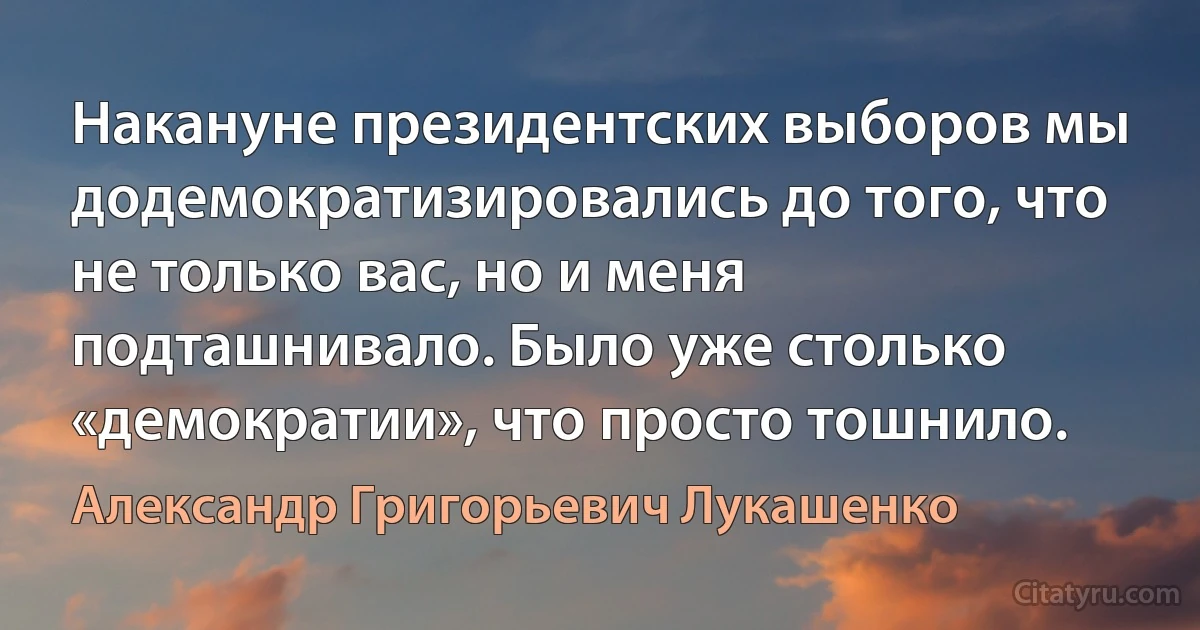 Накануне президентских выборов мы додемократизировались до того, что не только вас, но и меня подташнивало. Было уже столько «демократии», что просто тошнило. (Александр Григорьевич Лукашенко)