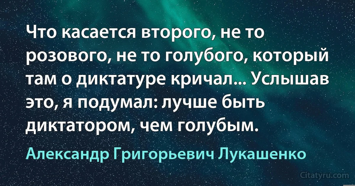 Что касается второго, не то розового, не то голубого, который там о диктатуре кричал... Услышав это, я подумал: лучше быть диктатором, чем голубым. (Александр Григорьевич Лукашенко)