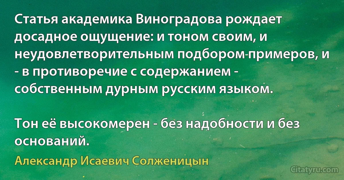 Статья академика Виноградова рождает досадное ощущение: и тоном своим, и неудовлетворительным подбором примеров, и - в противоречие с содержанием - собственным дурным русским языком.

Тон её высокомерен - без надобности и без оснований. (Александр Исаевич Солженицын)