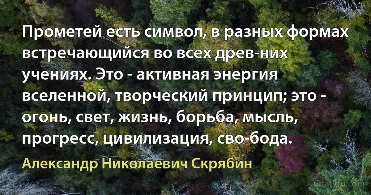 Прометей есть символ, в разных формах встречающийся во всех древ­них учениях. Это - активная энергия вселенной, творческий принцип; это - огонь, свет, жизнь, борьба, мысль, прогресс, цивилизация, сво­бода. (Александр Николаевич Скрябин)