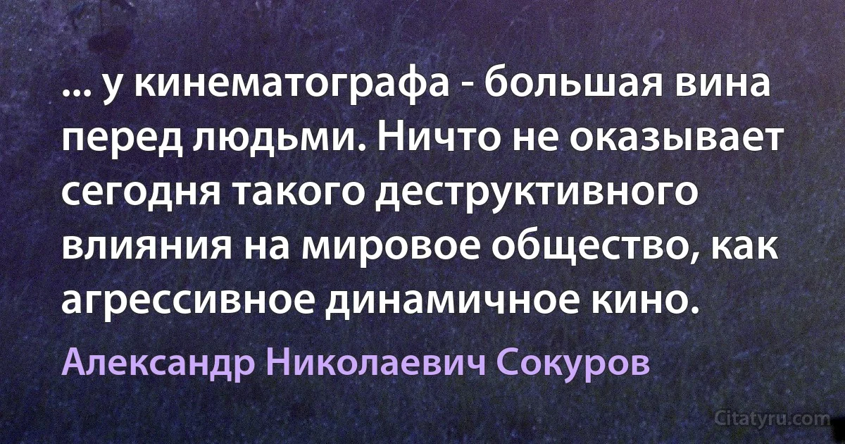 ... у кинематографа - большая вина перед людьми. Ничто не оказывает сегодня такого деструктивного влияния на мировое общество, как агрессивное динамичное кино. (Александр Николаевич Сокуров)