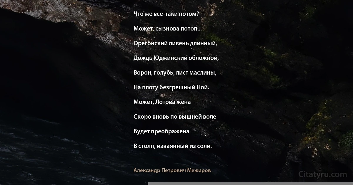 Что же все-таки потом?

Может, сызнова потоп...

Орегонский ливень длинный,

Дождь Юджинский обложной,

Ворон, голубь, лист маслины,

На плоту безгрешный Ной.

Может, Лотова жена

Скоро вновь по вышней воле

Будет преображена

В столп, изваянный из соли. (Александр Петрович Межиров)