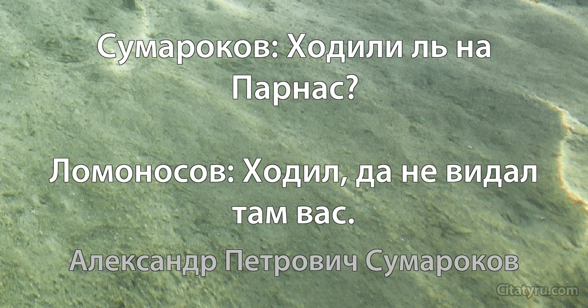 Сумароков: Ходили ль на Парнас?

Ломоносов: Ходил, да не видал там вас. (Александр Петрович Сумароков)