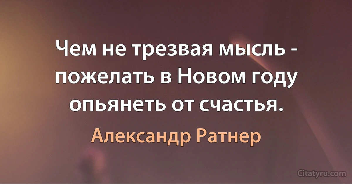 Чем не трезвая мысль - пожелать в Новом году опьянеть от счастья. (Александр Ратнер)