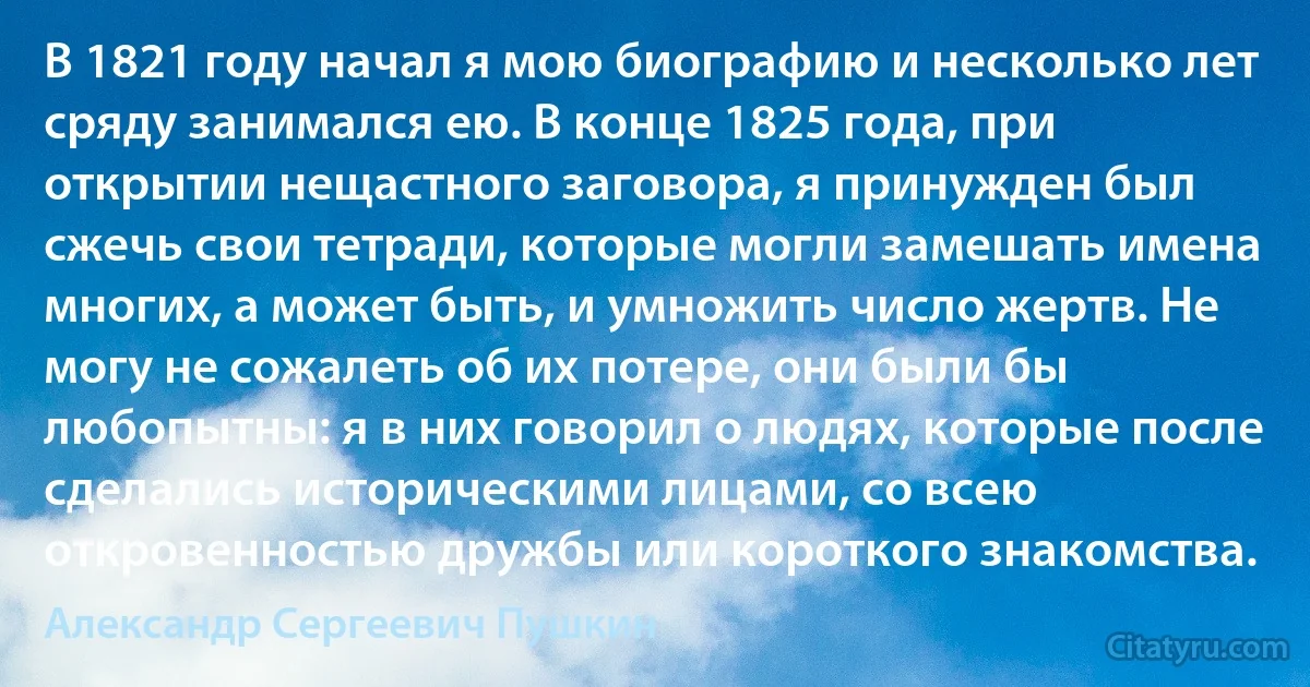 В 1821 году начал я мою биографию и несколько лет сряду занимался ею. В конце 1825 года, при открытии нещастного заговора, я принужден был сжечь свои тетради, которые могли замешать имена многих, а может быть, и умножить число жертв. Не могу не сожалеть об их потере, они были бы любопытны: я в них говорил о людях, которые после сделались историческими лицами, со всею откровенностью дружбы или короткого знакомства. (Александр Сергеевич Пушкин)