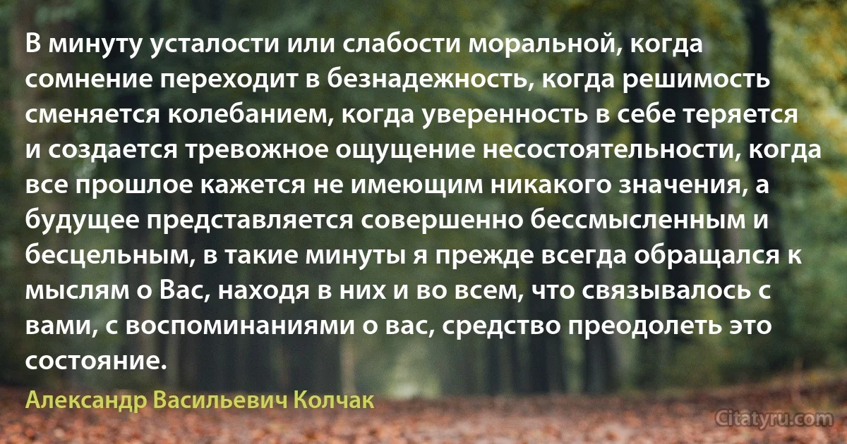 В минуту усталости или слабости моральной, когда сомнение переходит в безнадежность, когда решимость сменяется колебанием, когда уверенность в себе теряется и создается тревожное ощущение несостоятельности, когда все прошлое кажется не имеющим никакого значения, а будущее представляется совершенно бессмысленным и бесцельным, в такие минуты я прежде всегда обращался к мыслям о Вас, находя в них и во всем, что связывалось с вами, с воспоминаниями о вас, средство преодолеть это состояние. (Александр Васильевич Колчак)