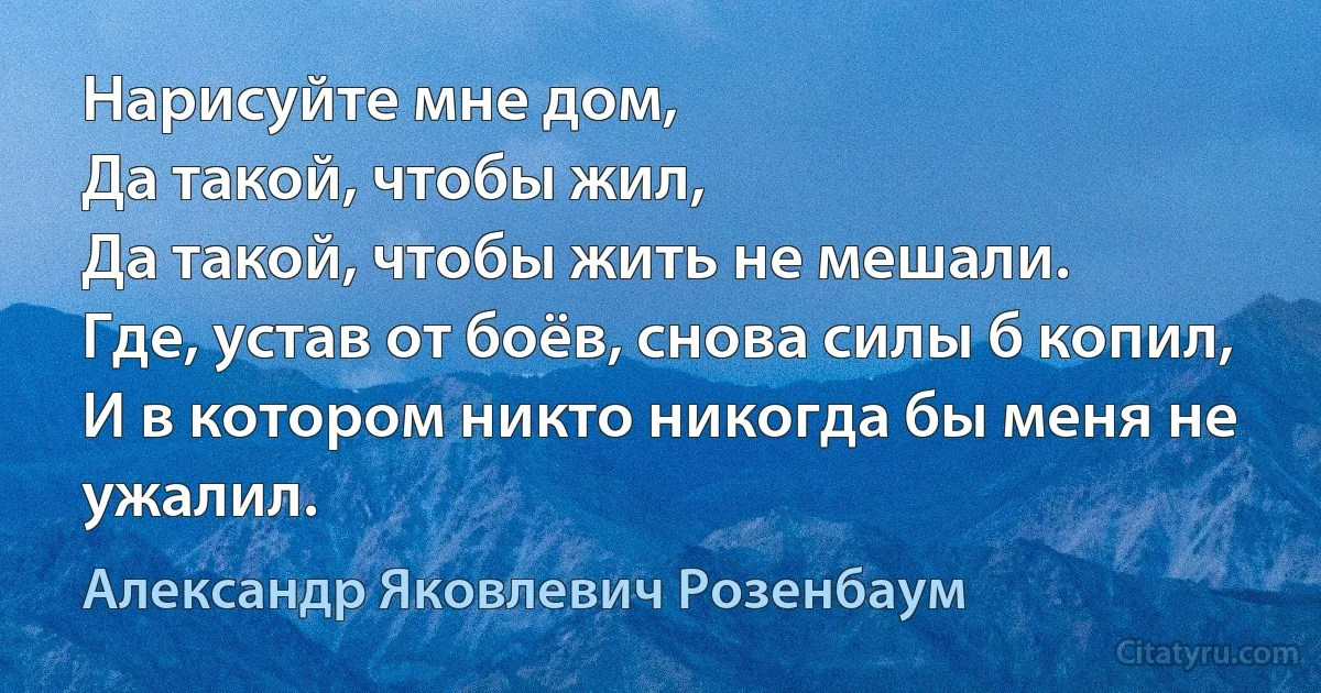 Нарисуйте мне дом,
Да такой, чтобы жил,
Да такой, чтобы жить не мешали.
Где, устав от боёв, снова силы б копил,
И в котором никто никогда бы меня не ужалил. (Александр Яковлевич Розенбаум)