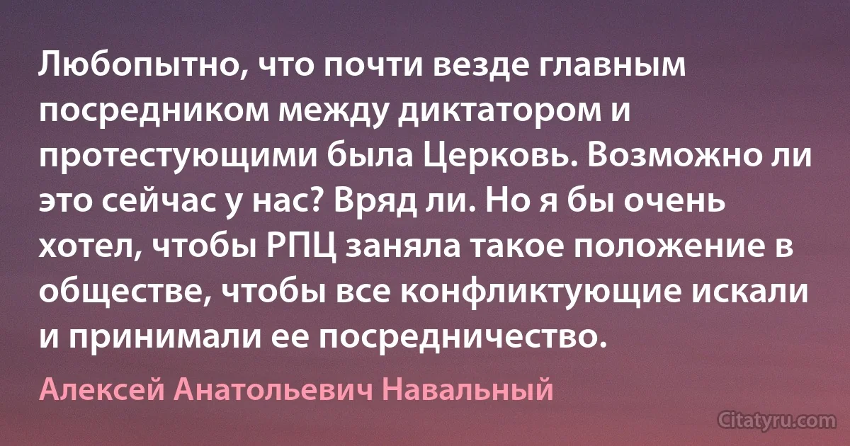 Любопытно, что почти везде главным посредником между диктатором и протестующими была Церковь. Возможно ли это сейчас у нас? Вряд ли. Но я бы очень хотел, чтобы РПЦ заняла такое положение в обществе, чтобы все конфликтующие искали и принимали ее посредничество. (Алексей Анатольевич Навальный)