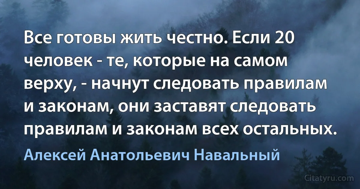 Все готовы жить честно. Если 20 человек - те, которые на самом верху, - начнут следовать правилам и законам, они заставят следовать правилам и законам всех остальных. (Алексей Анатольевич Навальный)