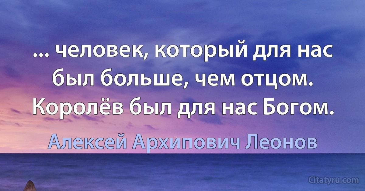 ... человек, который для нас был больше, чем отцом. Королёв был для нас Богом. (Алексей Архипович Леонов)