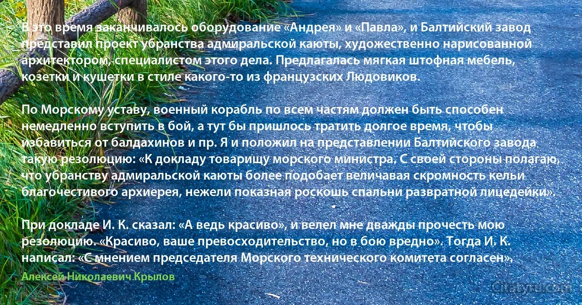 В это время заканчивалось оборудование «Андрея» и «Павла», и Балтийский завод представил проект убранства адмиральской каюты, художественно нарисованной архитектором, специалистом этого дела. Предлагалась мягкая штофная мебель, козетки и кушетки в стиле какого-то из французских Людовиков.

По Морскому уставу, военный корабль по всем частям должен быть способен немедленно вступить в бой, а тут бы пришлось тратить долгое время, чтобы избавиться от балдахинов и пр. Я и положил на представлении Балтийского завода такую резолюцию: «К докладу товарищу морского министра. С своей стороны полагаю, что убранству адмиральской каюты более подобает величавая скромность кельи благочестивого архиерея, нежели показная роскошь спальни развратной лицедейки».

При докладе И. К. сказал: «А ведь красиво», и велел мне дважды прочесть мою резолюцию. «Красиво, ваше превосходительство, но в бою вредно». Тогда И. К. написал: «С мнением председателя Морского технического комитета согласен». (Алексей Николаевич Крылов)