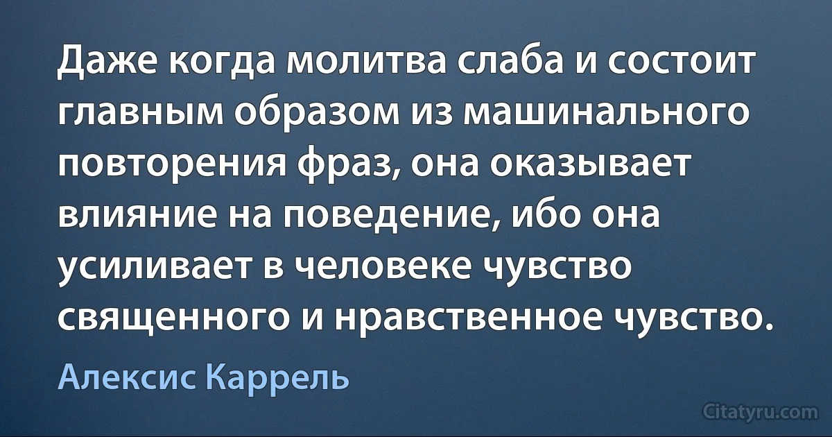 Даже когда молитва слаба и состоит главным образом из машинального повторения фраз, она оказывает влияние на поведение, ибо она усиливает в человеке чувство священного и нравственное чувство. (Алексис Каррель)