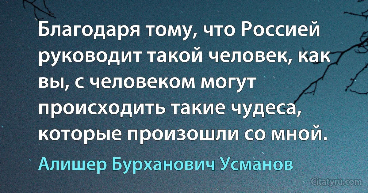 Благодаря тому, что Россией руководит такой человек, как вы, с человеком могут происходить такие чудеса, которые произошли со мной. (Алишер Бурханович Усманов)