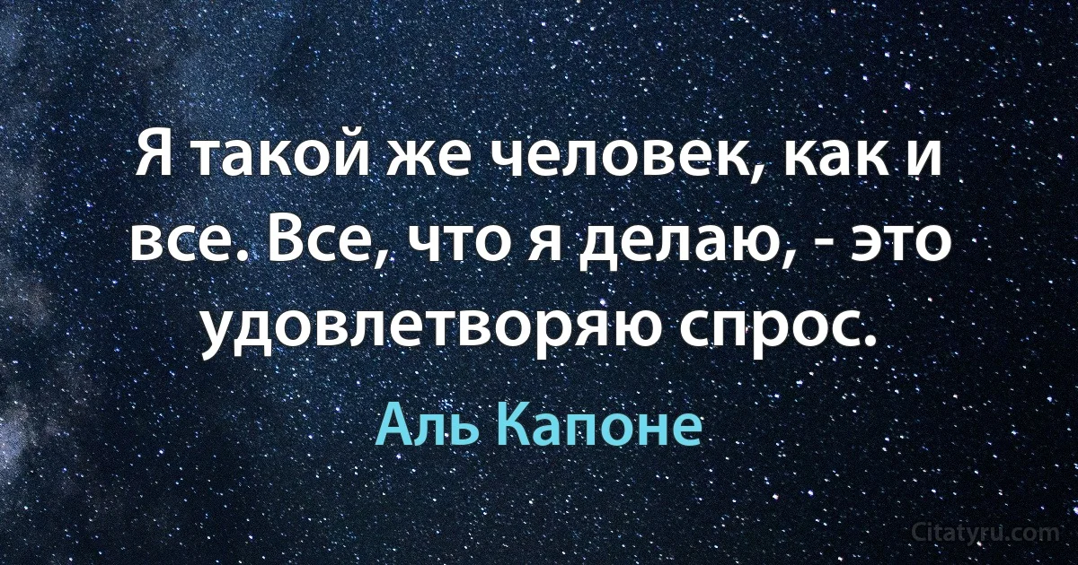 Я такой же человек, как и все. Все, что я делаю, - это удовлетворяю спрос. (Аль Капоне)