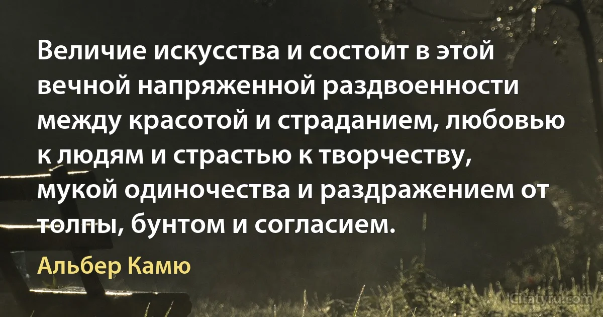 Величие искусства и состоит в этой вечной напряженной раздвоенности между красотой и страданием, любовью к людям и страстью к творчеству, мукой одиночества и раздражением от толпы, бунтом и согласием. (Альбер Камю)