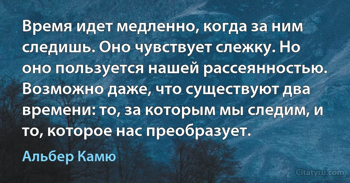 Время идет медленно, когда за ним следишь. Оно чувствует слежку. Но оно пользуется нашей рассеянностью. Возможно даже, что существуют два времени: то, за которым мы следим, и то, которое нас преобразует. (Альбер Камю)