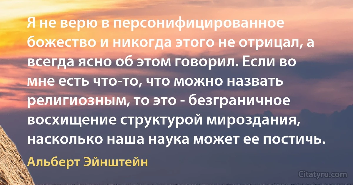 Я не верю в персонифицированное божество и никогда этого не отрицал, а всегда ясно об этом говорил. Если во мне есть что-то, что можно назвать религиозным, то это - безграничное восхищение структурой мироздания, насколько наша наука может ее постичь. (Альберт Эйнштейн)