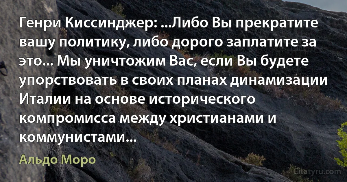 Генри Киссинджер: ...Либо Вы прекратите вашу политику, либо дорого заплатите за это... Мы уничтожим Вас, если Вы будете упорствовать в своих планах динамизации Италии на основе исторического компромисса между христианами и коммунистами... (Альдо Моро)