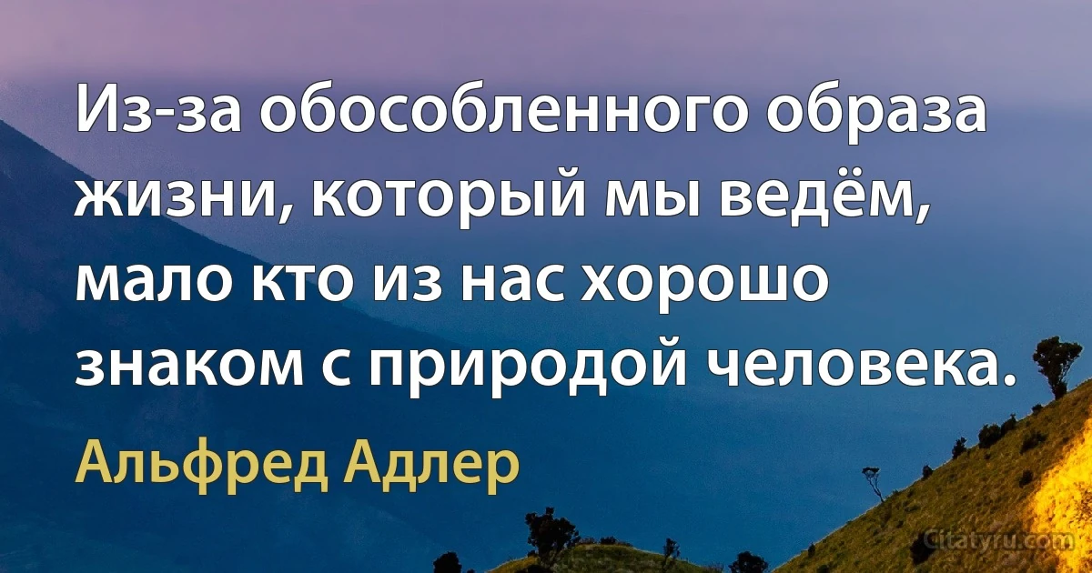 Из-за обособленного образа жизни, который мы ведём, мало кто из нас хорошо знаком с природой человека. (Альфред Адлер)