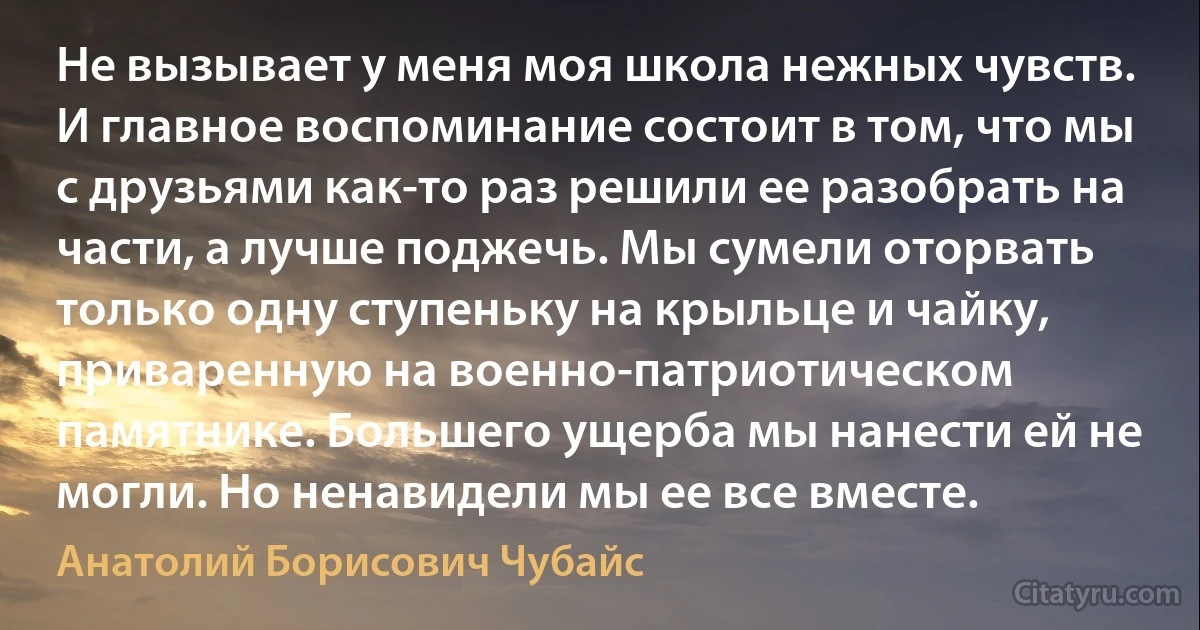 Не вызывает у меня моя школа нежных чувств. И главное воспоминание состоит в том, что мы с друзьями как-то раз решили ее разобрать на части, а лучше поджечь. Мы сумели оторвать только одну ступеньку на крыльце и чайку, приваренную на военно-патриотическом памятнике. Большего ущерба мы нанести ей не могли. Но ненавидели мы ее все вместе. (Анатолий Борисович Чубайс)