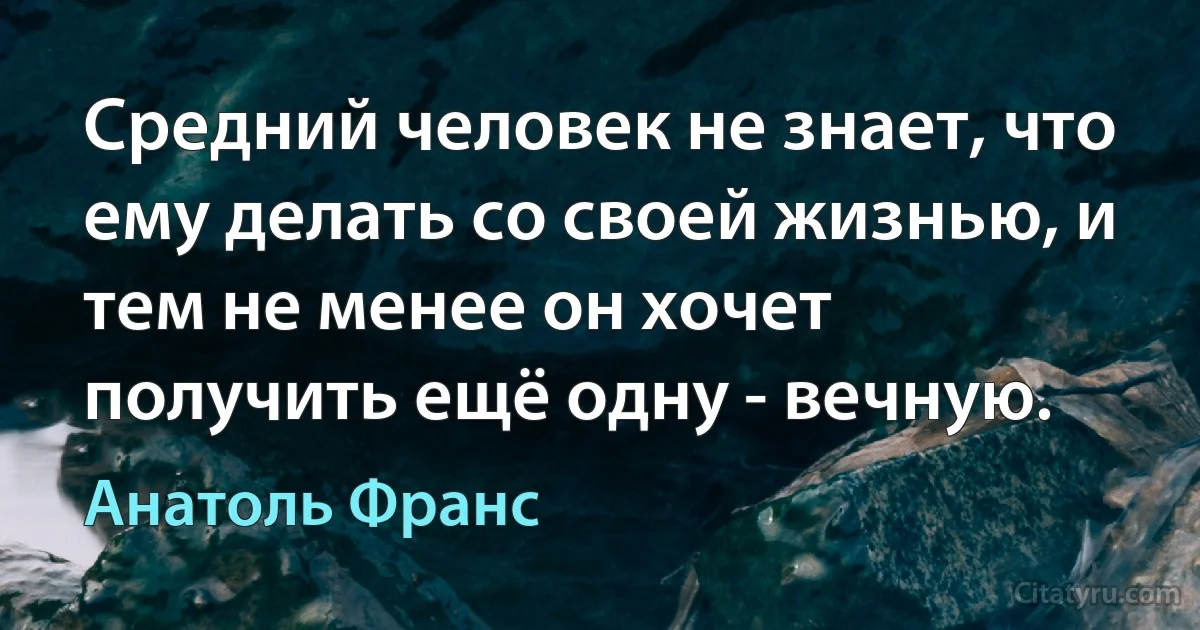 Средний человек не знает, что ему делать со своей жизнью, и тем не менее он хочет получить ещё одну - вечную. (Анатоль Франс)