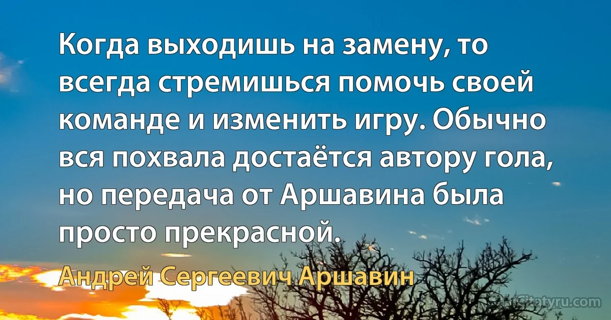 Когда выходишь на замену, то всегда стремишься помочь своей команде и изменить игру. Обычно вся похвала достаётся автору гола, но передача от Аршавина была просто прекрасной. (Андрей Сергеевич Аршавин)