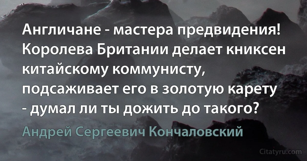 Англичане - мастера предвидения! Королева Британии делает книксен китайскому коммунисту, подсаживает его в золотую карету - думал ли ты дожить до такого? (Андрей Сергеевич Кончаловский)